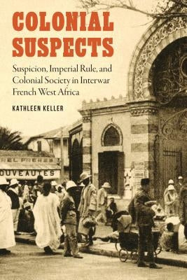 Colonial Suspects: Suspicion, Imperial Rule, and Colonial Society in Interwar French West Africa by Keller, Kathleen