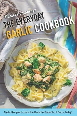 The Everyday Garlic Cookbook: Garlic Recipes to Help You Reap the Benefits of Garlic Today! by Humphreys, Daniel