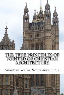 The True Principles of Pointed or Christian Architecture: Set forth in two Lectures Delivered at St. Mary's Oscott by Pugin, Augustus Welby Northmore