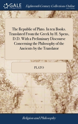 The Republic of Plato. In ten Books. Translated From the Greek by H. Spens, D.D. With a Preliminary Discourse Concerning the Philosophy of the Ancient by Plato