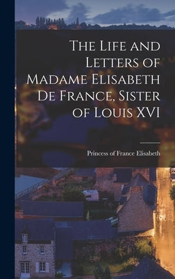 The Life and Letters of Madame Elisabeth de France, Sister of Louis XVI by Princess of France, Elisabeth