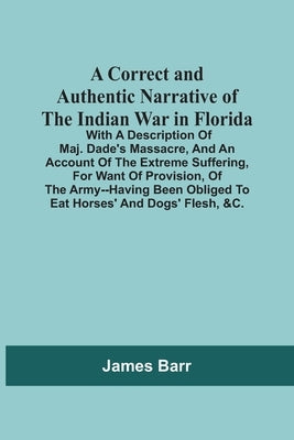 A Correct And Authentic Narrative Of The Indian War In Florida; With A Description Of Maj. Dade'S Massacre, And An Account Of The Extreme Suffering, F by Barr, James