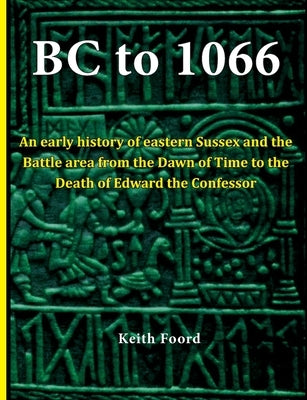 BC to 1066: An early history of eastern Sussex and the Battle area from the Dawn of Time to the death of Edward the Confessor by Foord, Keith