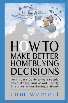 How to Make Better Homebuying Decisions: An Insider's Guide to Help People Save Money and Avoid Costly Mistakes When Buying a Home by Wemett, Tom