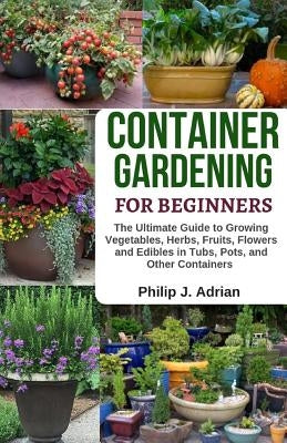 Container Gardening for Beginners: The Ultimate Guide to Growing Vegetables, Herbs, Fruits, Flowers and Edibles in Tubs, Pots, and Other Containers - by Adrian, Philip J.