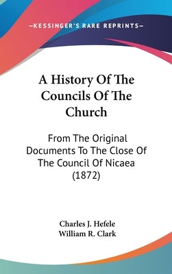 A History Of The Councils Of The Church: From The Original Documents To The Close Of The Council Of Nicaea (1872) by Hefele, Charles J.