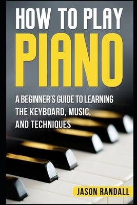 How to Play Piano: A Beginner's Guide to Learning the Keyboard, Music, and Techniques by Randall, Jason