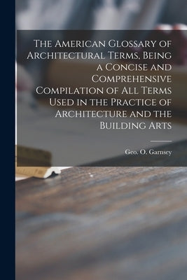 The American Glossary of Architectural Terms, Being a Concise and Comprehensive Compilation of All Terms Used in the Practice of Architecture and the by Garnsey, Geo O. (George O. ).