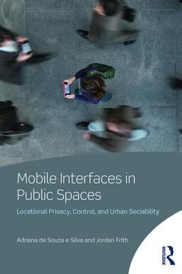 Mobile Interfaces in Public Spaces: Locational Privacy, Control, and Urban Sociability by de Souza E. Silva, Adriana