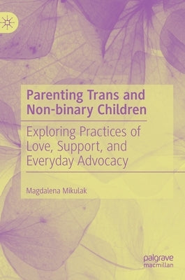 Parenting Trans and Non-Binary Children: Exploring Practices of Love, Support, and Everyday Advocacy by Mikulak, Magdalena