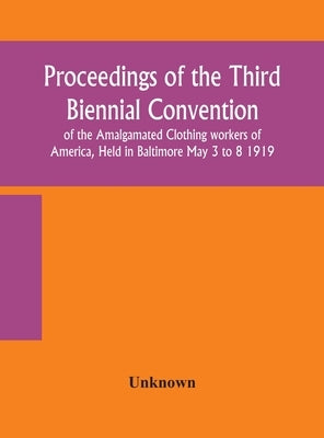 Proceedings of the Third Biennial Convention of the Amalgamated Clothing workers of America, Held in Baltimore May 3 to 8 1919 by Unknown