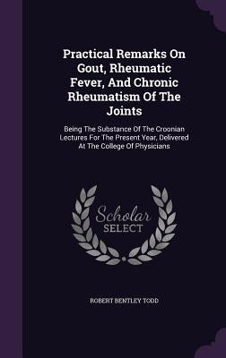 Practical Remarks on Gout, Rheumatic Fever, and Chronic Rheumatism of the Joints: Being the Substance of the Croonian Lectures for the Present Year, D by Todd, Robert Bentley