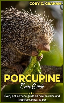 Porcupine Care Guide: Every owner's guide on how to raise and keep Porcupines as pet by C. Graham, Cory