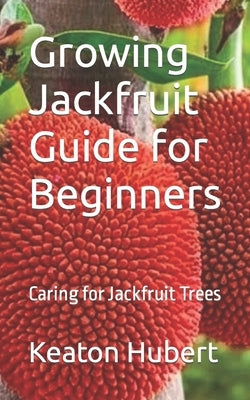 Growing Jackfruit Guide for Beginners: Caring for Jackfruit Trees by Hubert, Keaton