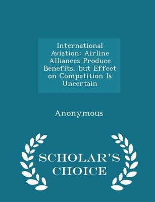 International Aviation: Airline Alliances Produce Benefits, But Effect on Competition Is Uncertain - Scholar's Choice Edition by United States Government Accountability