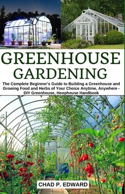 Greenhouse Gardening: The Complete Beginner's Guide to Building a Greenhouse and Growing Food and Herbs of Your Choice Anytime, Anywhere - D by Edward, Chad P.