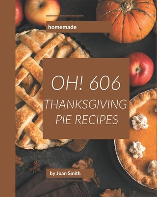 Oh! 606 Homemade Thanksgiving Pie Recipes: Home Cooking Made Easy with Homemade Thanksgiving Pie Cookbook! by Smith, Joan