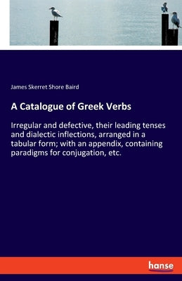 A Catalogue of Greek Verbs: Irregular and defective, their leading tenses and dialectic inflections, arranged in a tabular form; with an appendix, by Baird, James Skerret Shore