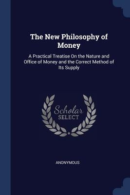 The New Philosophy of Money: A Practical Treatise On the Nature and Office of Money and the Correct Method of Its Supply by Anonymous