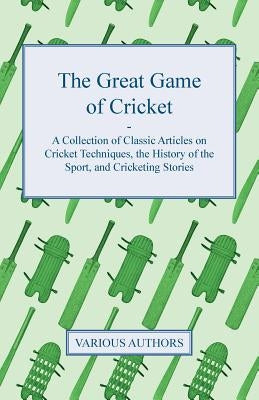 The Great Game of Cricket - A Collection of Classic Articles on Cricket Techniques, the History of the Sport, and Cricketing Stories by Various