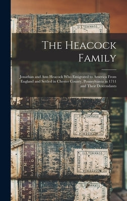 The Heacock Family: Jonathan and Ann Heacock who Emigrated to America From England and Settled in Chester County, Pennsylvania in 1711 and by Anonymous