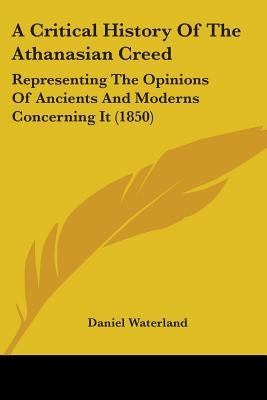 A Critical History Of The Athanasian Creed: Representing The Opinions Of Ancients And Moderns Concerning It (1850) by Waterland, Daniel