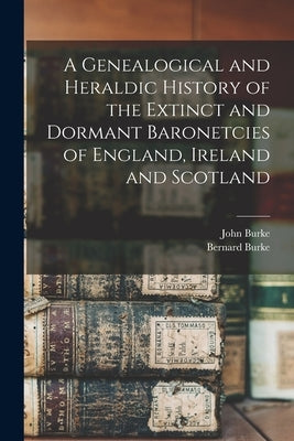 A Genealogical and Heraldic History of the Extinct and Dormant Baronetcies of England, Ireland and Scotland by Burke, John