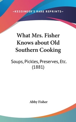 What Mrs. Fisher Knows about Old Southern Cooking: Soups, Pickles, Preserves, Etc. (1881) by Fisher, Abby