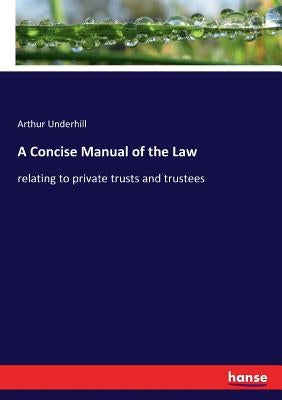 A Concise Manual of the Law: relating to private trusts and trustees by Underhill, Arthur