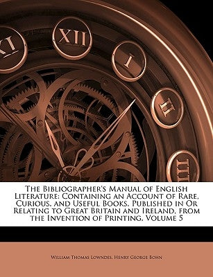 The Bibliographer's Manual of English Literature: Containing an Account of Rare, Curious, and Useful Books, Published in Or Relating to Great Britain by Lowndes, William Thomas