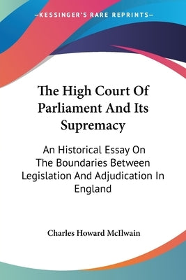 The High Court Of Parliament And Its Supremacy: An Historical Essay On The Boundaries Between Legislation And Adjudication In England by McIlwain, Charles Howard