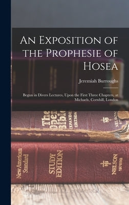 An Exposition of the Prophesie of Hosea: Begun in Divers Lectures, Upon the First Three Chapters, at Michaels, Cornhill, London by Burroughs, Jeremiah