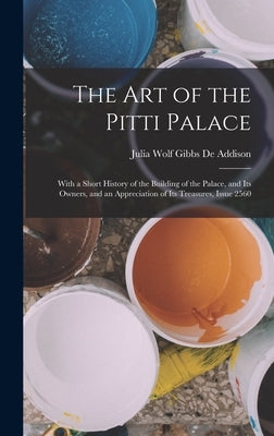 The Art of the Pitti Palace: With a Short History of the Building of the Palace, and Its Owners, and an Appreciation of Its Treasures, Issue 2560 by De Addison, Julia Wolf Gibbs