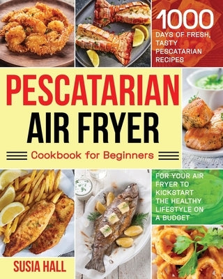 Pescatarian Air Fryer Cookbook for Beginners: 1000 Days of Fresh, Tasty Pescatarian Recipes for Your Air Fryer to Kickstart The Healthy Lifestyle on A by Hall, Susia