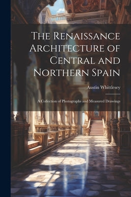 The Renaissance Architecture of Central and Northern Spain; a Collection of Photographs and Measured Drawings by Whittlesey, Austin