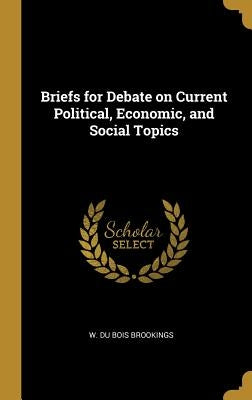 Briefs for Debate on Current Political, Economic, and Social Topics by Du Bois Brookings, W.