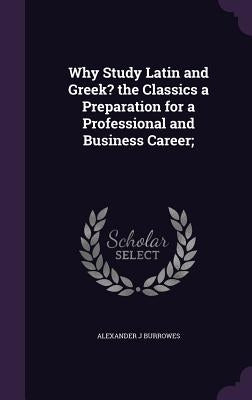 Why Study Latin and Greek? the Classics a Preparation for a Professional and Business Career; by Burrowes, Alexander J.