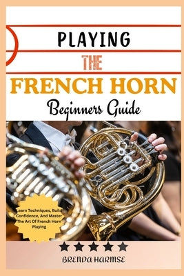 Playing the French Horn Beginners Guide: Learn Techniques, Build Confidence, And Master The Art Of French Horn Playing by Harmse, Brenda