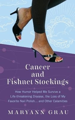 Cancer and Fishnet Stockings: How Humor Helped Me Survive A Life-threatening Disease, the Loss of My Favorite Nail Polish...and Other Calamities by Grau, Maryann