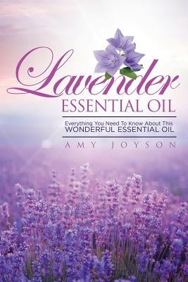 Lavender Essential Oil: Everything You Need To Know About This Wonderful Essential Oil by Joyson, Amy