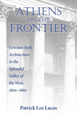 Athens on the Frontier: Grecian-Style Architecture in the Splendid Valley of the West, 1820-1860 by Lucas, Patrick Lee