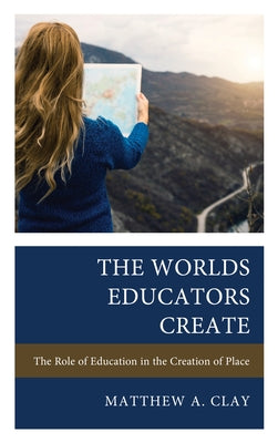 The Worlds Educators Create: The Role of Education in the Creation of Place by Clay, Matthew A.