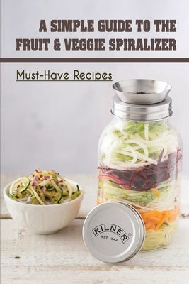 A Simple Guide To The Fruit & Veggie Spiralizer: Must-Have Recipes: Ways To Use A Veggie Spiralizer by Cremeens, Shenika