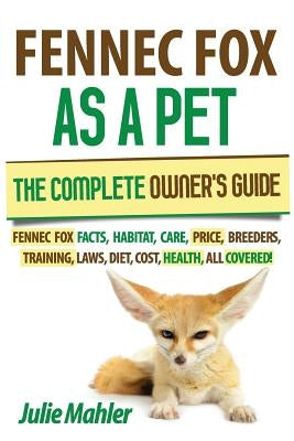 Fennec Fox as a Pet: The Complete Owner's Guide.: Fennec Fox facts, habitat, care, price, breeders, training, laws, diet, cost, health, all by Mahler, Julie