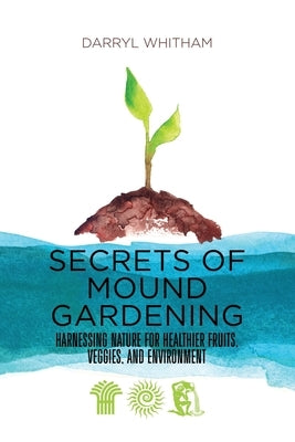 Secrets of Mound Gardening: Harnessing Nature for Healthier Fruits, Veggies, and Environment by Whitham, Darryl