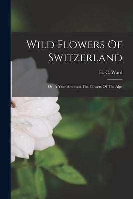 Wild Flowers Of Switzerland: Or, A Year Amongst The Flowers Of The Alps by Ward, H. C.