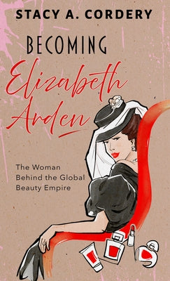 Becoming Elizabeth Arden: The Woman Behind the Global Beauty Empire by Cordery, Stacy A.