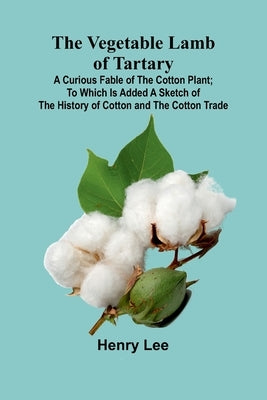 The Vegetable Lamb of Tartary: A Curious Fable of the Cotton Plant; To Which Is Added a Sketch of the History of Cotton and the Cotton Trade by Lee, Henry