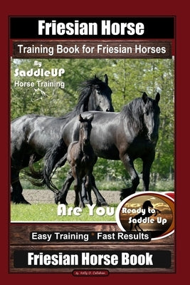 Friesian Horse Training Book for Friesian Horses, By SaddleUP Horse Training, Are You Ready to Saddle Up? Easy Training * Fast Results, Friesian Horse by Callahan, Kelly O.