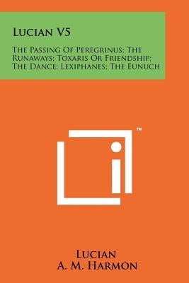 Lucian V5: The Passing Of Peregrinus; The Runaways; Toxaris Or Friendship; The Dance; Lexiphanes; The Eunuch by Lucian